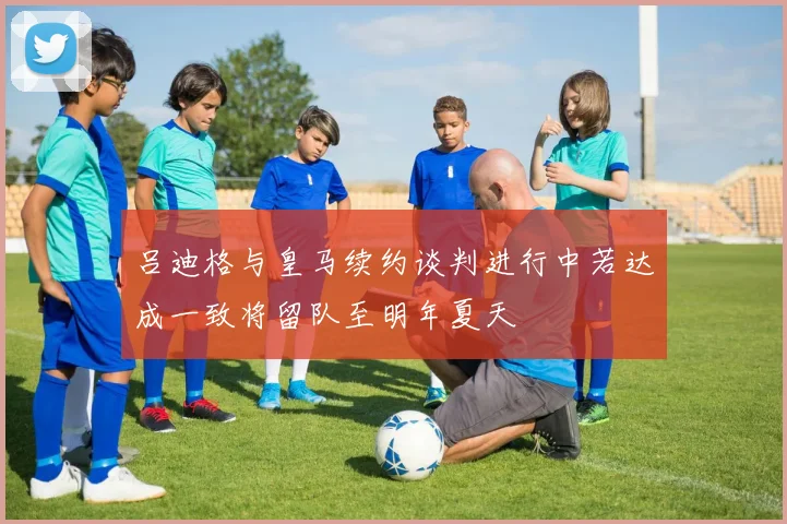 吕迪格与皇马续约谈判进行中若达成一致将留队至明年夏天