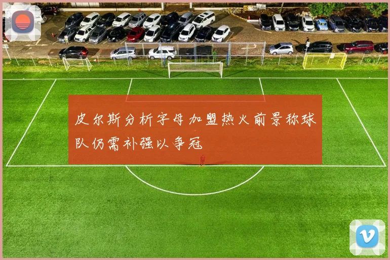 皮尔斯分析字母加盟热火前景称球队仍需补强以争冠