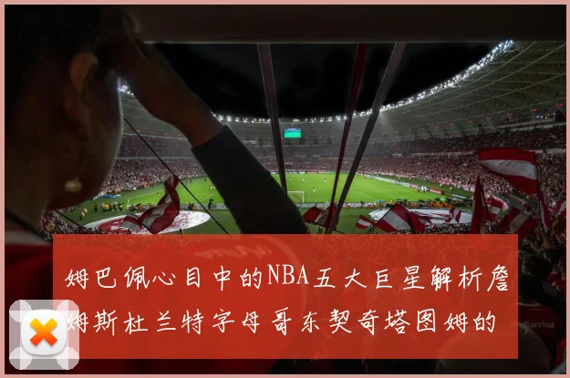 姆巴佩心目中的NBA五大巨星解析詹姆斯杜兰特字母哥东契奇塔图姆的独特魅力