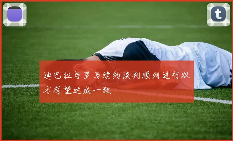 迪巴拉与罗马续约谈判顺利进行双方有望达成一致