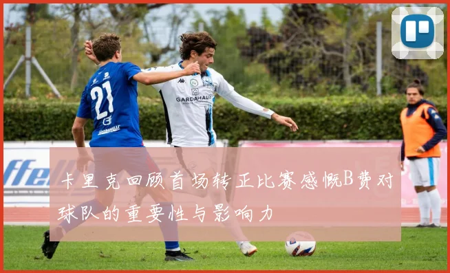 卡里克回顾首场转正比赛感慨B费对球队的重要性与影响力