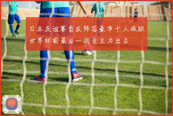 日本友谊赛首发阵容豪华十人旅欧世界杯前最后一战全主力出击