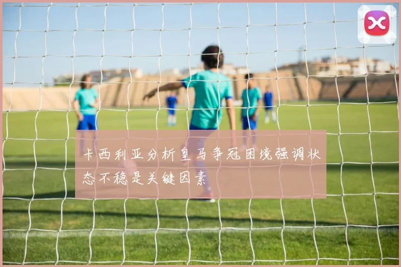 卡西利亚分析皇马争冠困境强调状态不稳是关键因素