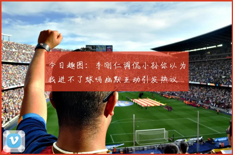 今日趣图：李刚仁调侃小孙你以为我进不了球吗幽默互动引发热议