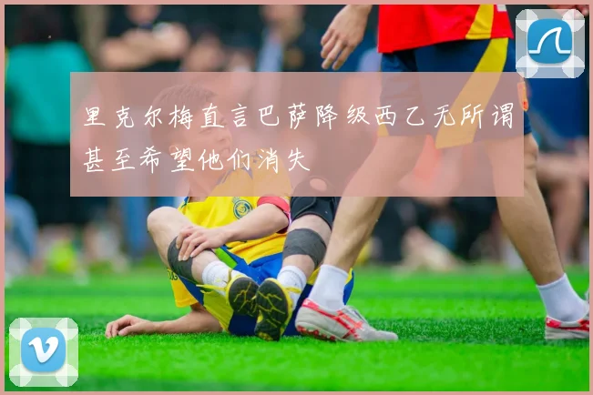 里克尔梅直言巴萨降级西乙无所谓甚至希望他们消失