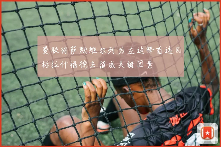 曼联将萨默维尔列为左边锋首选目标拉什福德去留成关键因素