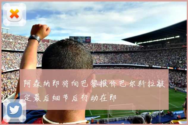 阿森纳即将向巴黎报价巴尔科拉敲定最后细节后行动在即