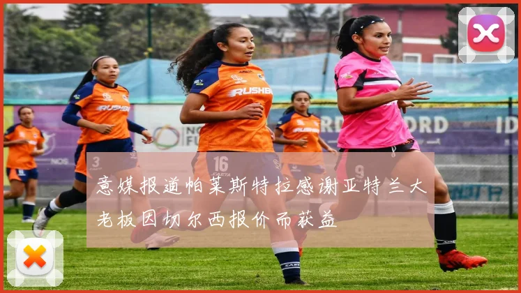 意媒报道帕莱斯特拉感谢亚特兰大老板因切尔西报价而获益