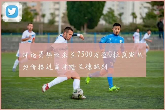 评论员热议米兰7500万签G拉莫斯认为价格过高非哈兰德级别