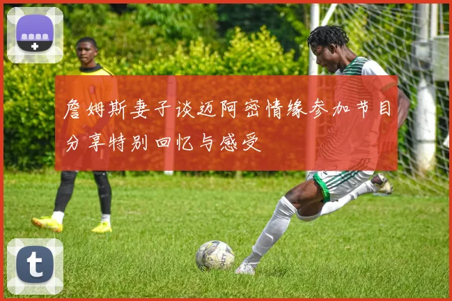 詹姆斯妻子谈迈阿密情缘参加节目分享特别回忆与感受