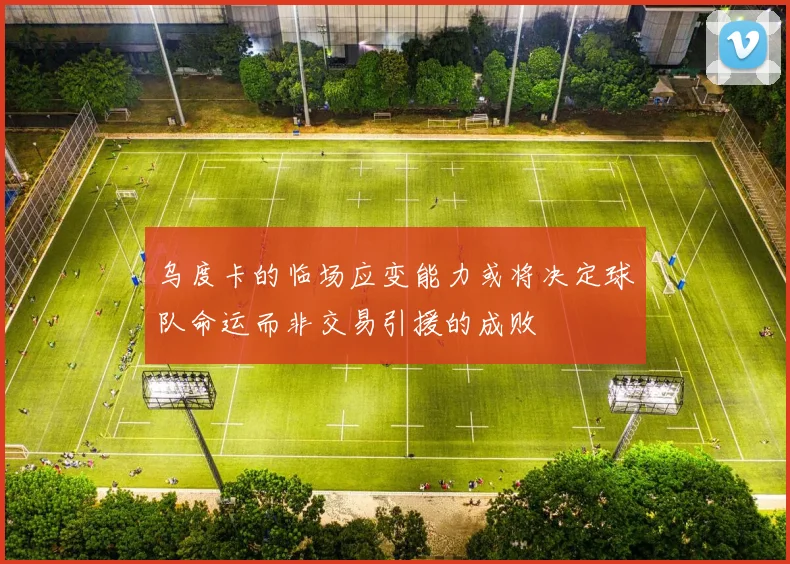 乌度卡的临场应变能力或将决定球队命运而非交易引援的成败