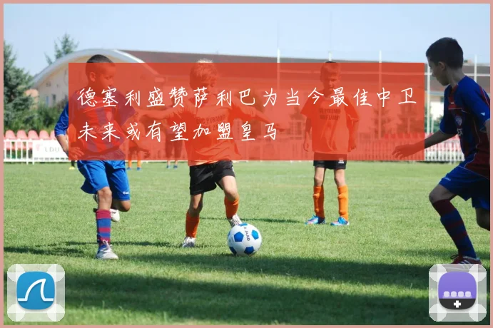 德塞利盛赞萨利巴为当今最佳中卫未来或有望加盟皇马