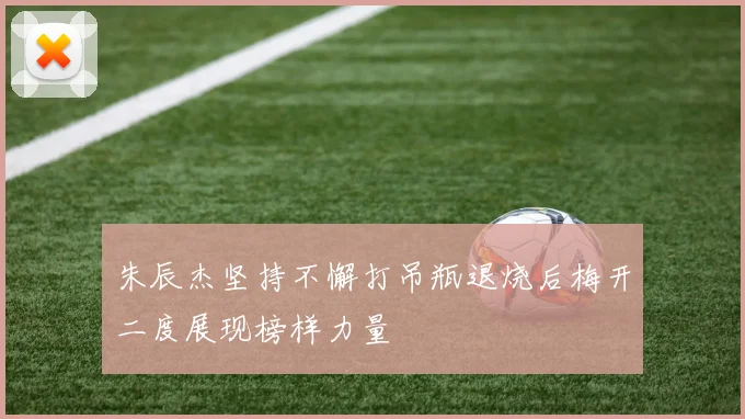 朱辰杰坚持不懈打吊瓶退烧后梅开二度展现榜样力量