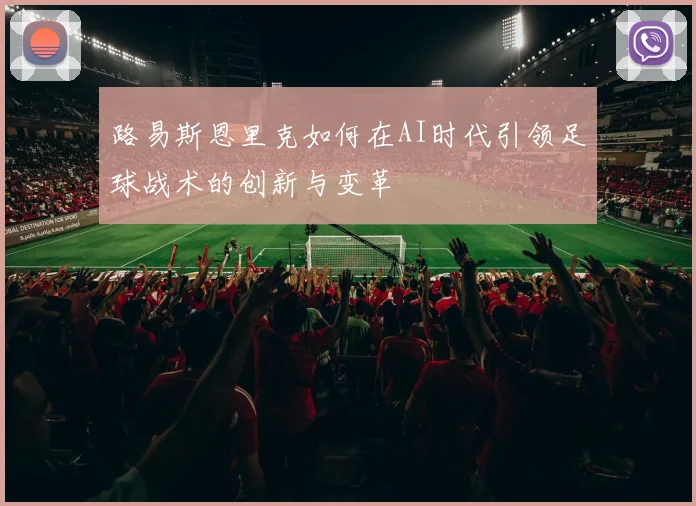 路易斯恩里克如何在AI时代引领足球战术的创新与变革