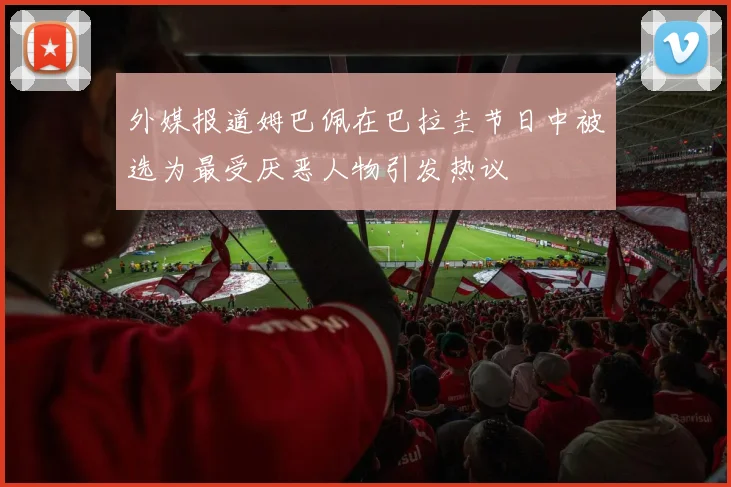 外媒报道姆巴佩在巴拉圭节日中被选为最受厌恶人物引发热议
