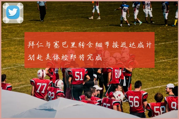 拜仁与塞巴里转会细节接近达成计划赴美体检即将完成