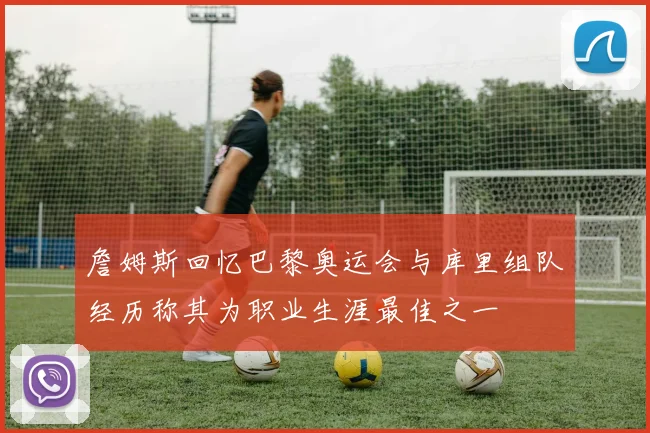 詹姆斯回忆巴黎奥运会与库里组队经历称其为职业生涯最佳之一
