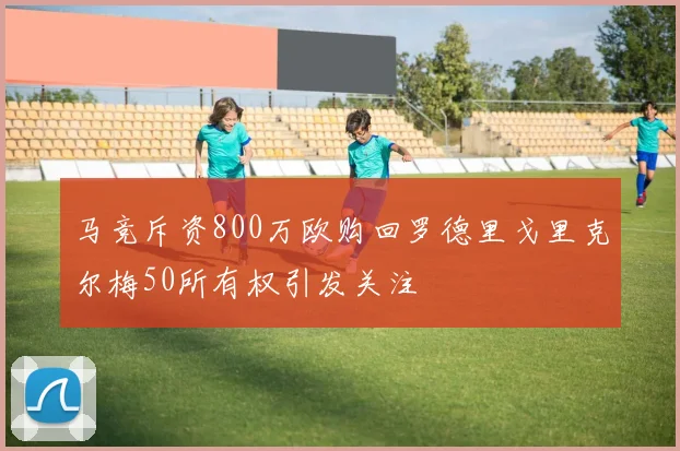 马竞斥资800万欧购回罗德里戈里克尔梅50所有权引发关注