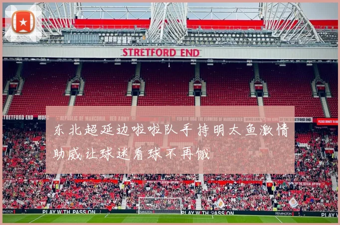 东北超延边啦啦队手持明太鱼激情助威让球迷看球不再饿